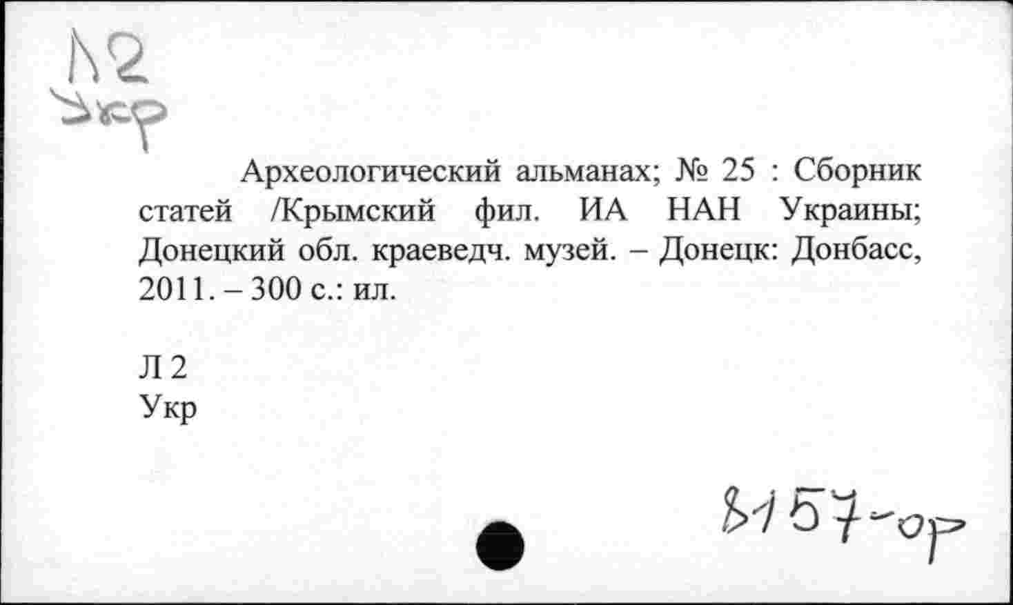 ﻿Археологический альманах; № 25 : Сборник статей /Крымский фил. ИА НАН Украины; Донецкий обл. краеведч. музей. - Донецк: Донбасс, 2011. - 300 с.: ил.
Л2
Укр